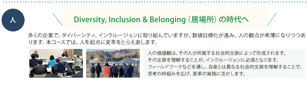 人　多くの企業で、ダイバーシティ、インクルージョンに取り組んでいますが、数値目標化が進み、人の観点が希薄になりつつあ
ります。本コースでは、人を起点に変革をとらえ直します。